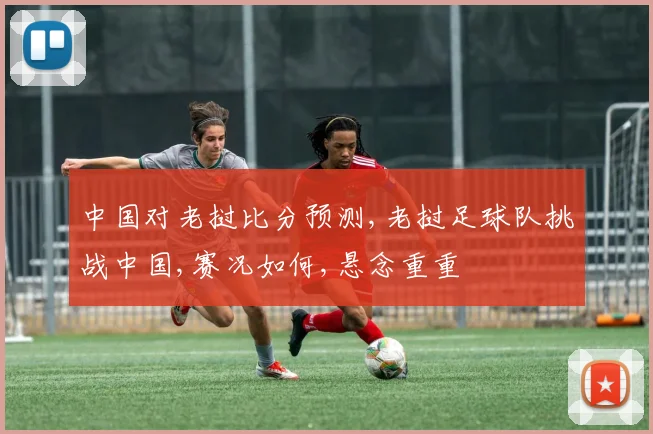 中国对老挝比分预测,老挝足球队挑战中国,赛况如何,悬念重重